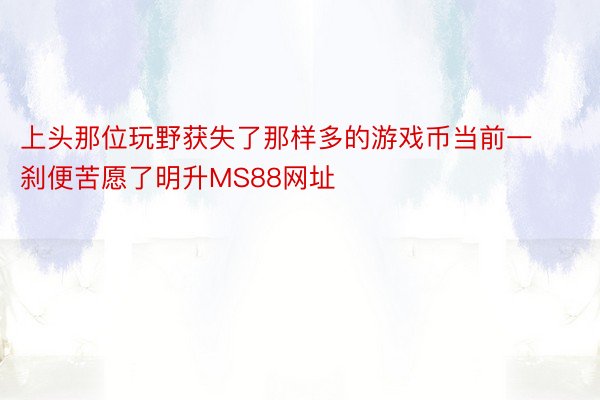 上头那位玩野获失了那样多的游戏币当前一刹便苦愿了明升MS88网址