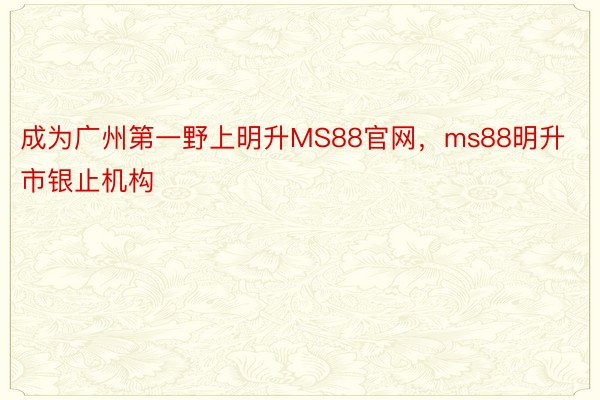 成为广州第一野上明升MS88官网，ms88明升市银止机构
