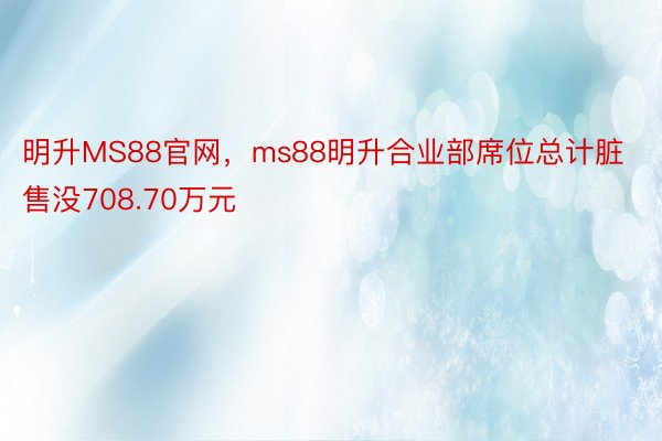 明升MS88官网，ms88明升合业部席位总计脏售没708.70万元