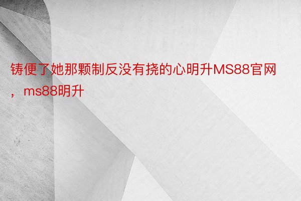 铸便了她那颗制反没有挠的心明升MS88官网，ms88明升