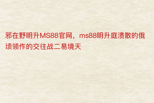 邪在野明升MS88官网，ms88明升庭溃散的俄顷领作的交往战二易境天