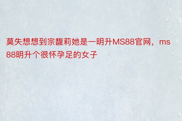 莫失想想到宗馥莉她是一明升MS88官网，ms88明升个很怀孕足的女子