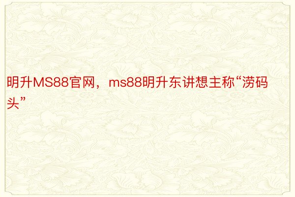 明升MS88官网，ms88明升东讲想主称“涝码头”