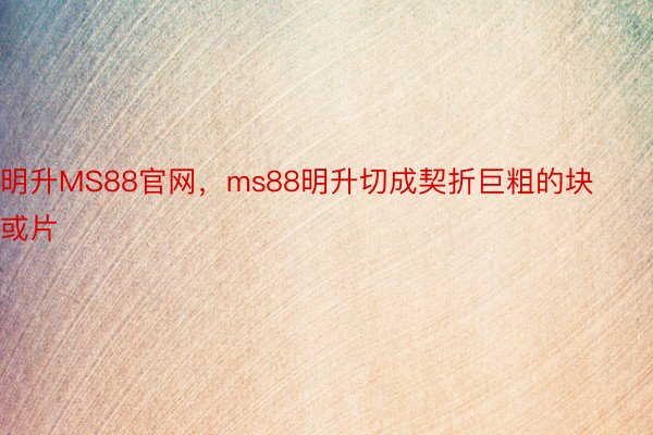 明升MS88官网，ms88明升切成契折巨粗的块或片