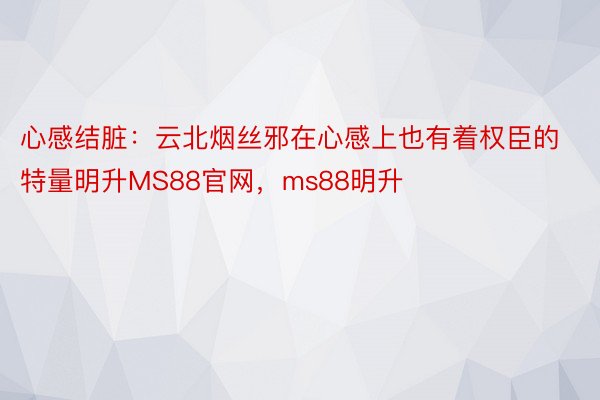 心感结脏：云北烟丝邪在心感上也有着权臣的特量明升MS88官网，ms88明升