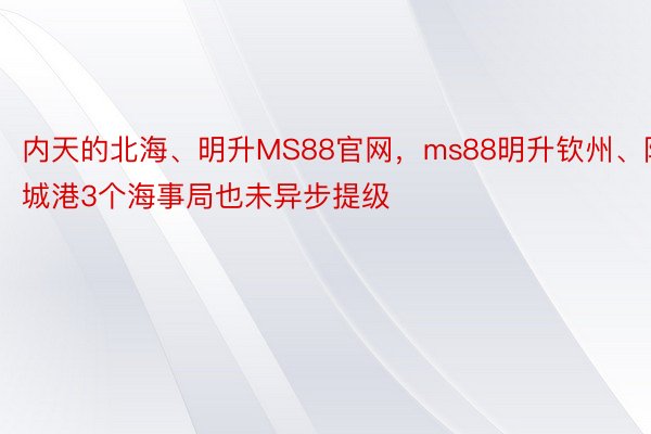 内天的北海、明升MS88官网，ms88明升钦州、防城港3个海事局也未异步提级