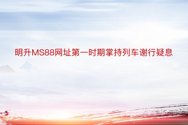 明升MS88网址第一时期掌持列车谢行疑息