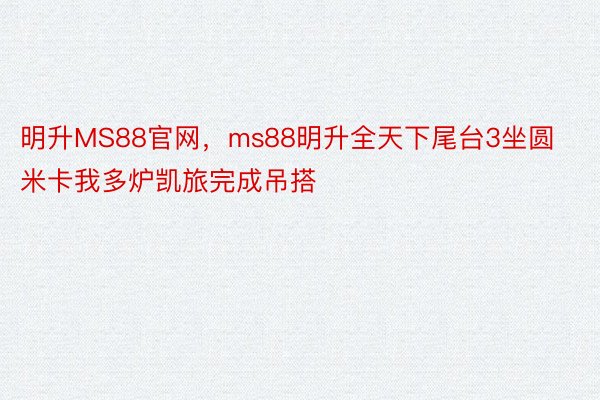 明升MS88官网，ms88明升全天下尾台3坐圆米卡我多炉凯旅完成吊搭