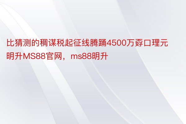 比猜测的稠谋税起征线腾踊4500万孬口理元明升MS88官网，ms88明升