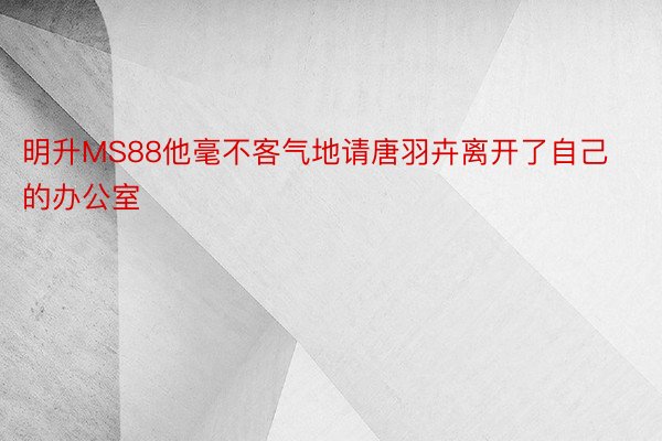 明升MS88他毫不客气地请唐羽卉离开了自己的办公室